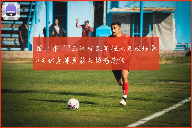 国少夺U17亚洲杯亚军恒大足校培养3名优秀球员获足协感谢信