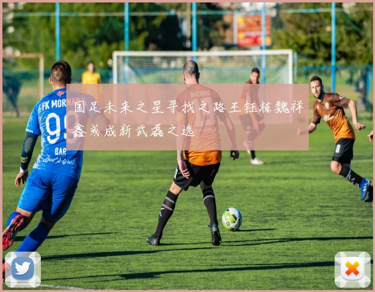 国足未来之星寻找之路王钰栋魏祥鑫或成新武磊之选