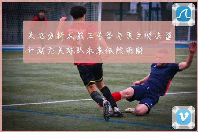 美记分析灰熊三号签与莫兰特去留计划无关球队未来依然明朗