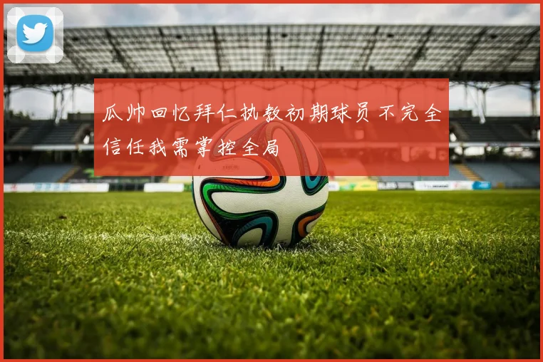 瓜帅回忆拜仁执教初期球员不完全信任我需掌控全局