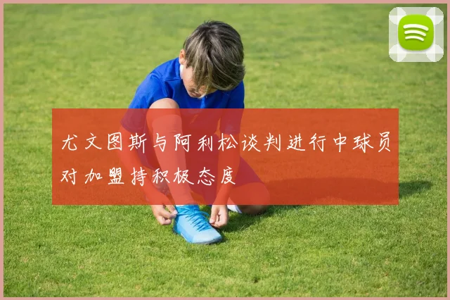 尤文图斯与阿利松谈判进行中球员对加盟持积极态度
