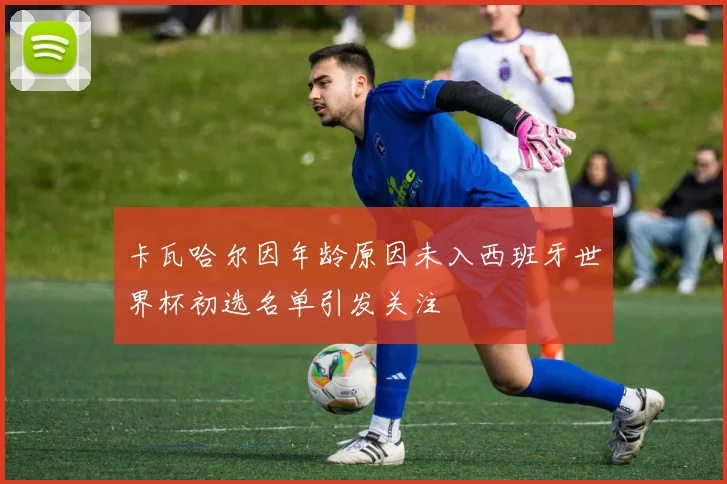 卡瓦哈尔因年龄原因未入西班牙世界杯初选名单引发关注
