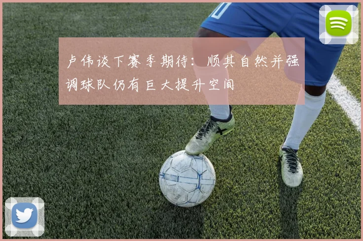 卢伟谈下赛季期待：顺其自然并强调球队仍有巨大提升空间