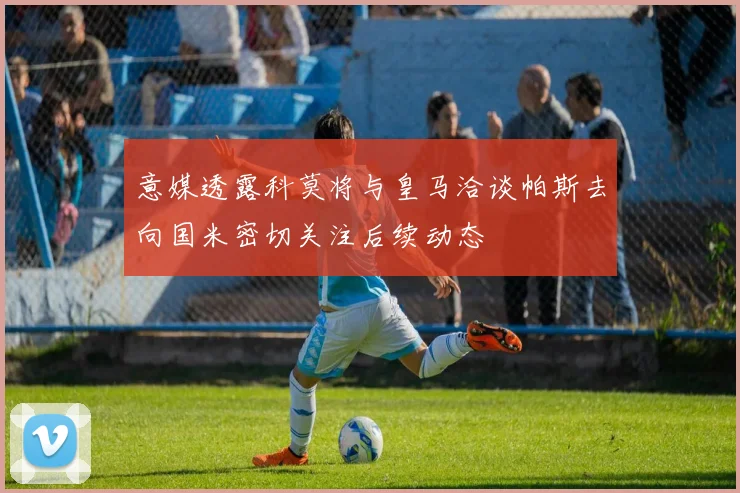 意媒透露科莫将与皇马洽谈帕斯去向国米密切关注后续动态