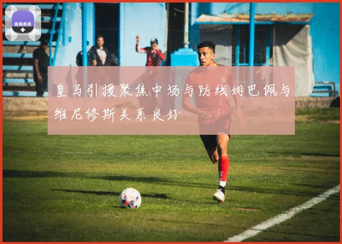 皇马引援聚焦中场与防线姆巴佩与维尼修斯关系良好