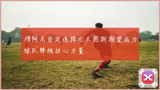 穆阿尼坚定选择尤文图斯期望成为球队锋线核心力量