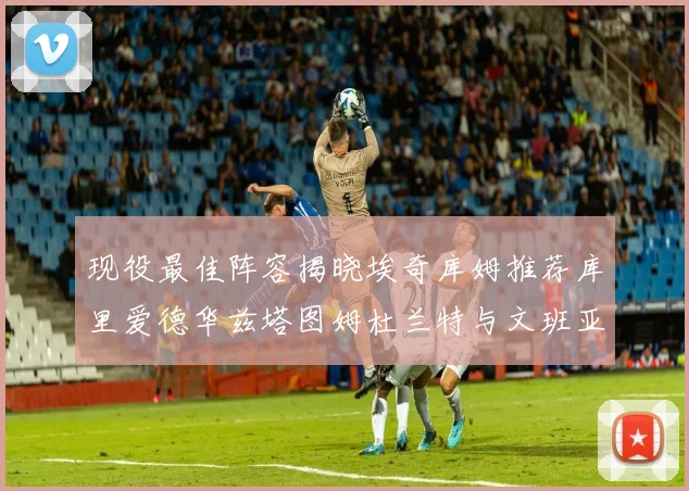 现役最佳阵容揭晓埃奇库姆推荐库里爱德华兹塔图姆杜兰特与文班亚马