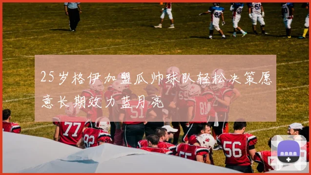 25岁格伊加盟瓜帅球队轻松决策愿意长期效力蓝月亮