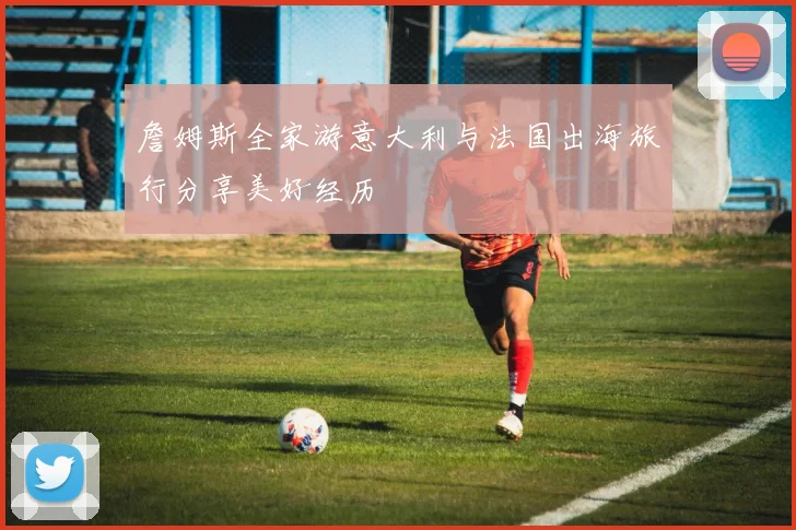 詹姆斯全家游意大利与法国出海旅行分享美好经历