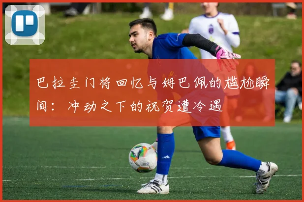 巴拉圭门将回忆与姆巴佩的尴尬瞬间：冲动之下的祝贺遭冷遇