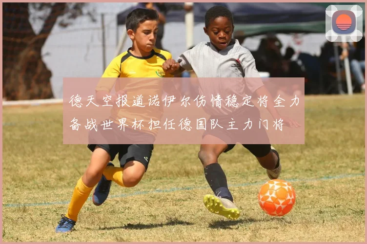 德天空报道诺伊尔伤情稳定将全力备战世界杯担任德国队主力门将