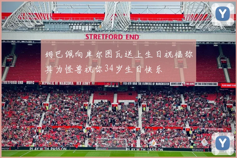 姆巴佩向库尔图瓦送上生日祝福称其为怪兽祝你34岁生日快乐