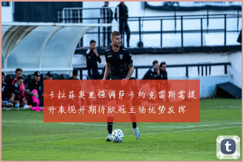卡拉菲奥里强调萨卡约克雷斯需提升表现并期待欧冠主场优势发挥