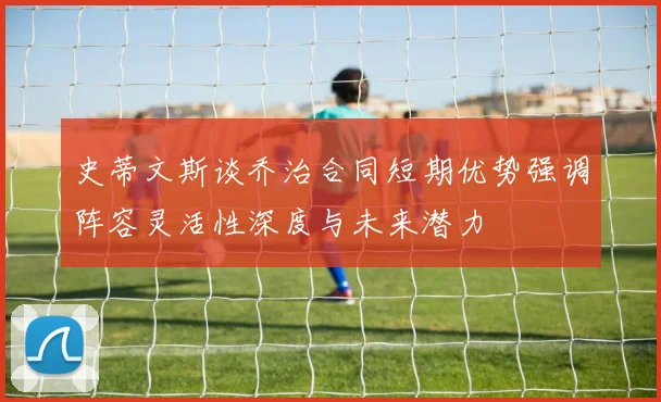 史蒂文斯谈乔治合同短期优势强调阵容灵活性深度与未来潜力